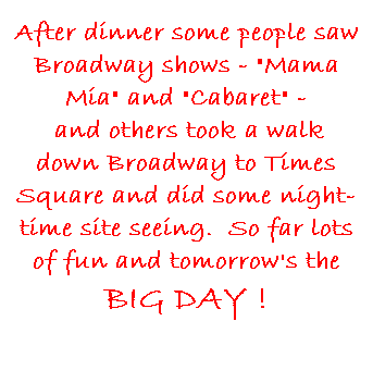 Text Box: After dinner some people saw Broadway shows - "Mama Mia" and "Cabaret" -
 and others took a walk down Broadway to Times Square and did some night-time site seeing.  So far lots of fun and tomorrow's the BIG DAY !
 
